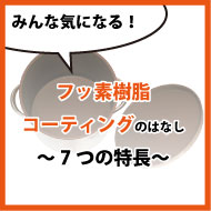 みんな気になる、フッ素樹脂コーティングのはなし ～7つの特長～