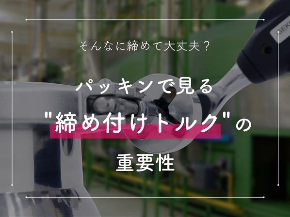 そんなに締めて大丈夫？パッキンで見る締め付けトルクの重要性